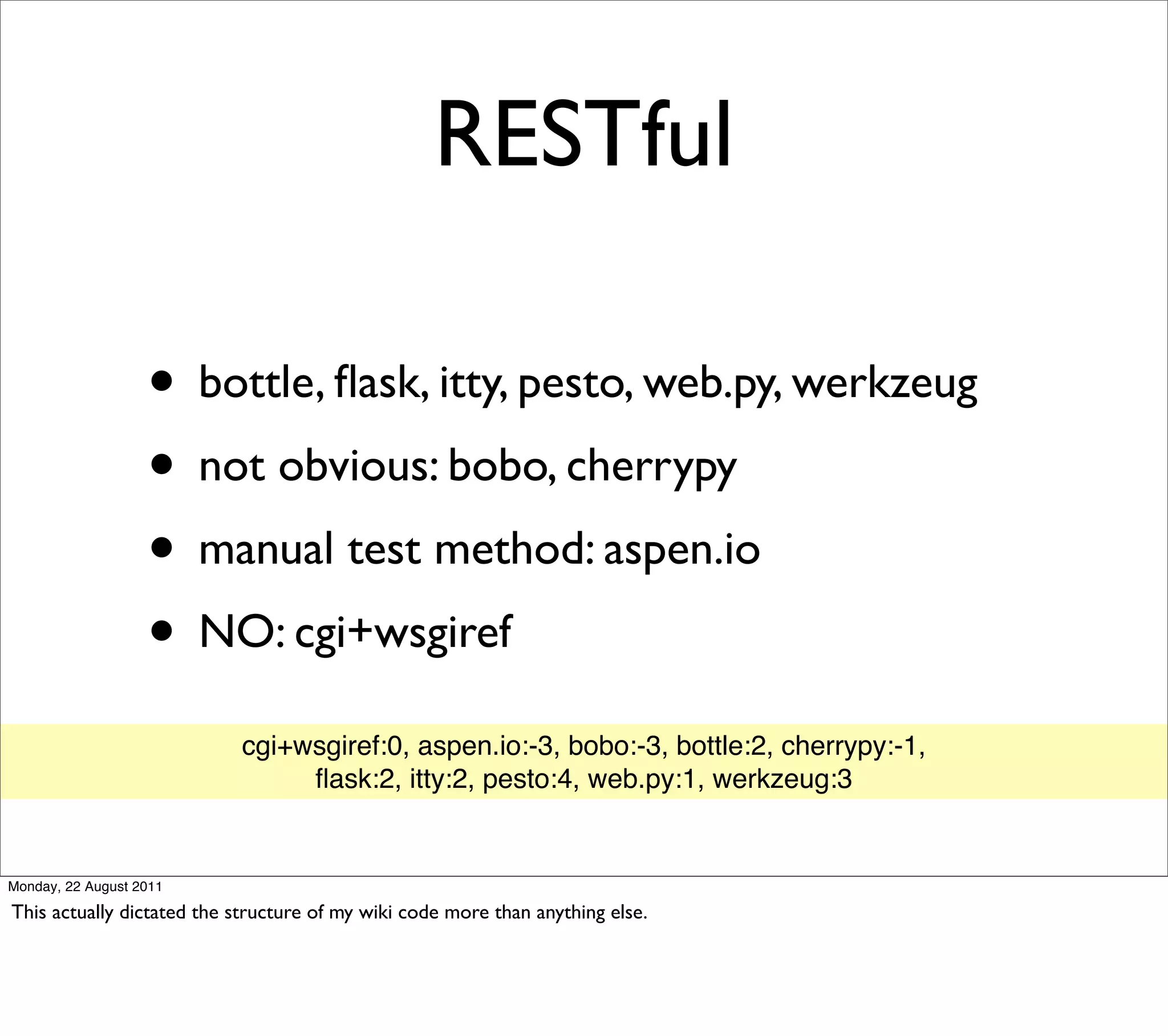 RESTful

                   • bottle, ﬂask, itty, pesto, web.py, werkzeug
                   • not obvious: bobo, cherrypy
                   • manual test method: aspen.io
                   • NO: cgi+wsgiref
                           cgi+wsgiref:0, aspen.io:-3, bobo:-3, bottle:2, cherrypy:-1,
                                ﬂask:2, itty:2, pesto:4, web.py:1, werkzeug:3


Monday, 22 August 2011

This actually dictated the structure of my wiki code more than anything else.
 