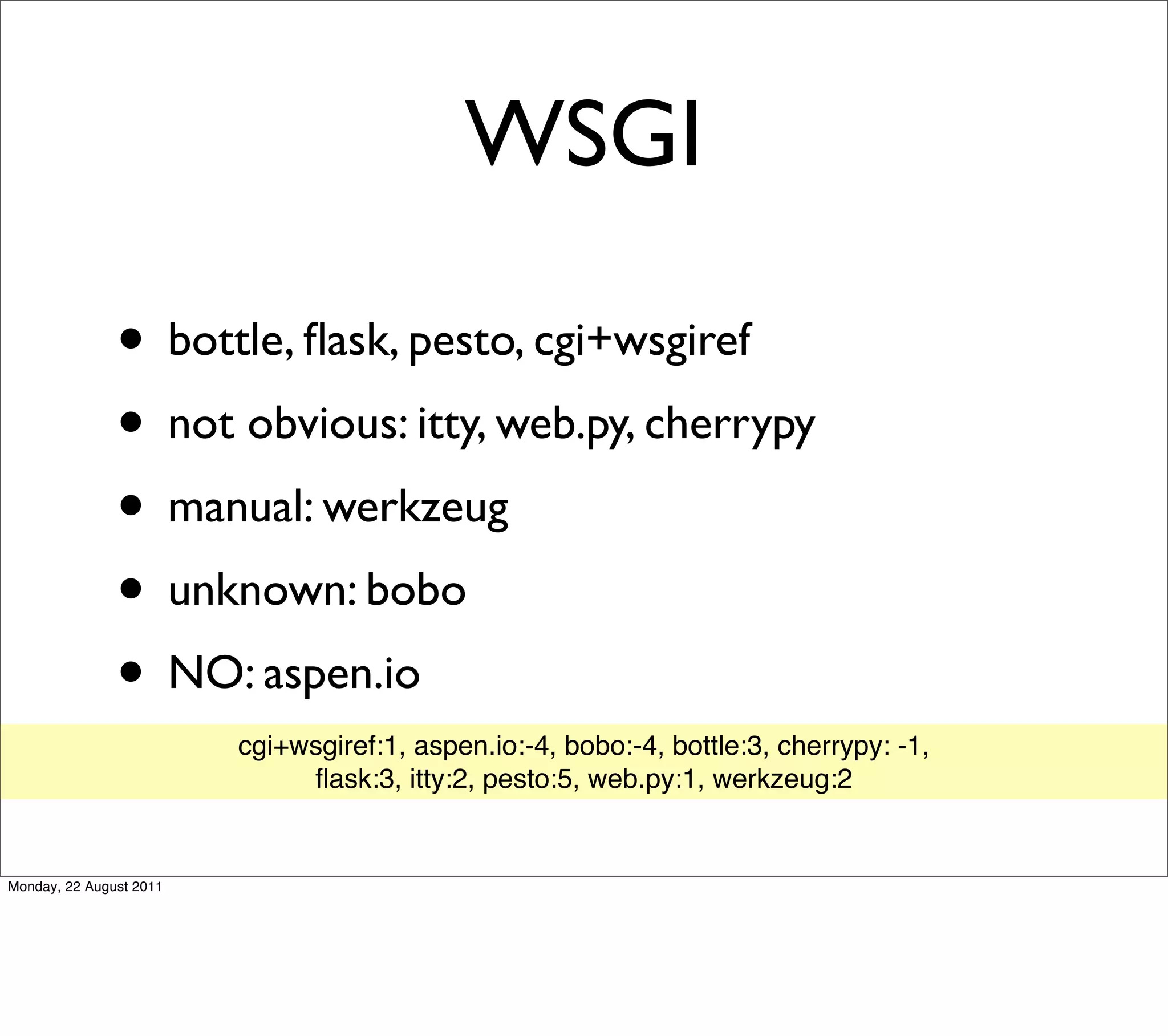 WSGI

               • bottle, ﬂask, pesto, cgi+wsgiref
               • not obvious: itty, web.py, cherrypy
               • manual: werkzeug
               • unknown: bobo
               • NO: aspen.io
                         cgi+wsgiref:1, aspen.io:-4, bobo:-4, bottle:3, cherrypy: -1,
                              ﬂask:3, itty:2, pesto:5, web.py:1, werkzeug:2


Monday, 22 August 2011
 