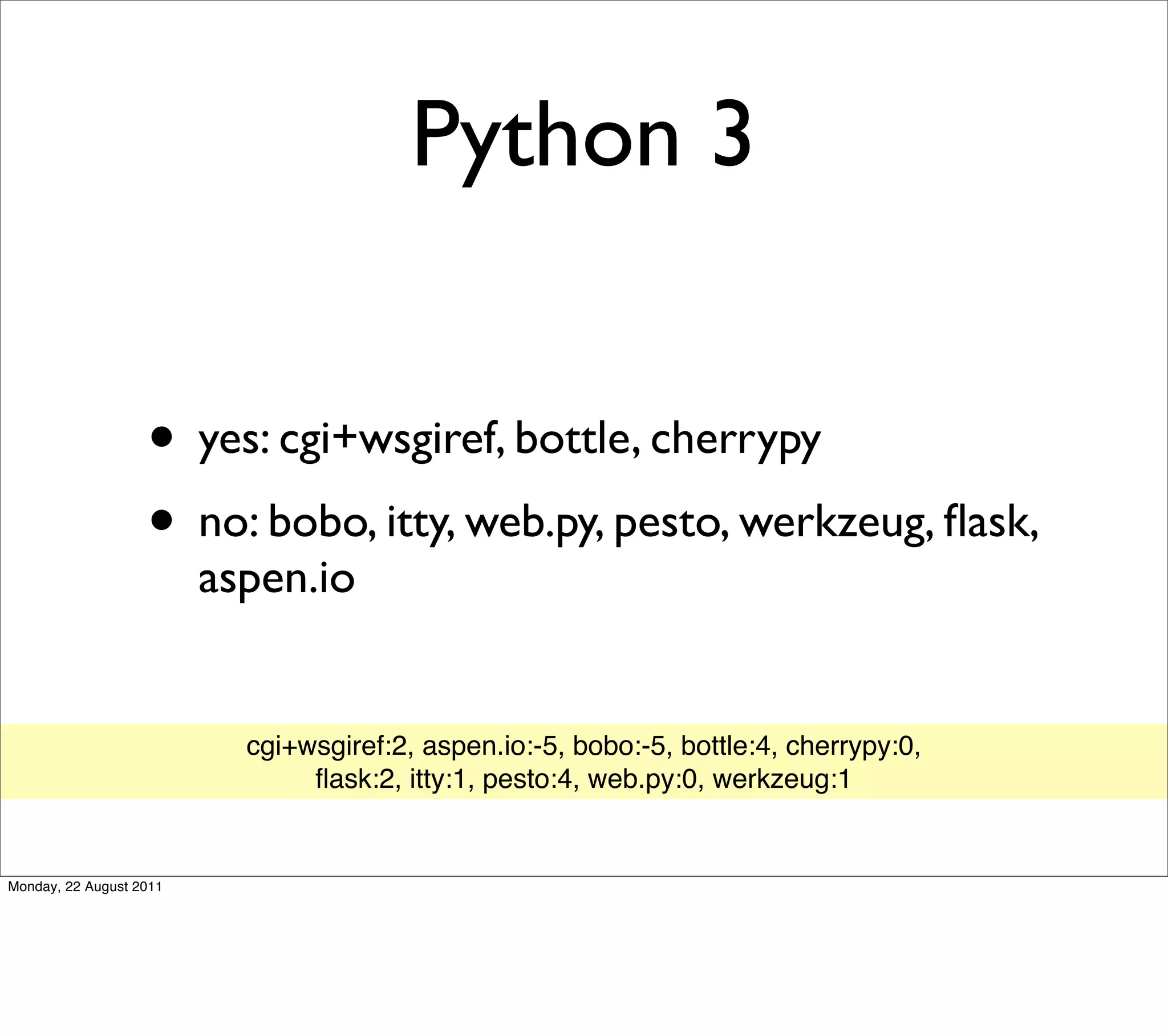 Python 3


                   • yes: cgi+wsgiref, bottle, cherrypy
                   • no: bobo, itty, web.py, pesto, werkzeug, ﬂask,
                         aspen.io


                           cgi+wsgiref:2, aspen.io:-5, bobo:-5, bottle:4, cherrypy:0,
                                ﬂask:2, itty:1, pesto:4, web.py:0, werkzeug:1


Monday, 22 August 2011
 