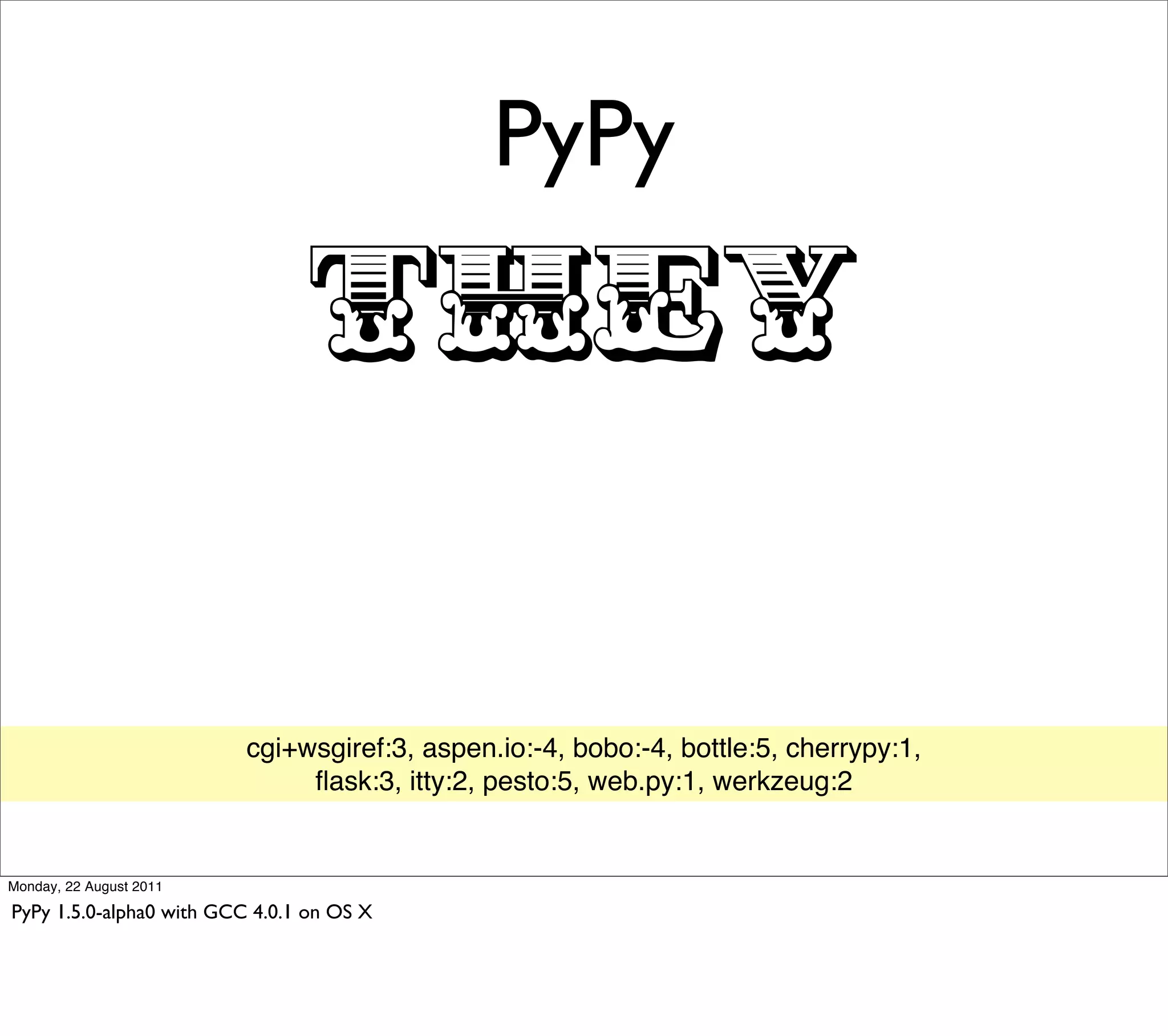 PyPy

                                 THEY

                          cgi+wsgiref:3, aspen.io:-4, bobo:-4, bottle:5, cherrypy:1,
                               ﬂask:3, itty:2, pesto:5, web.py:1, werkzeug:2


Monday, 22 August 2011

PyPy 1.5.0-alpha0 with GCC 4.0.1 on OS X
 