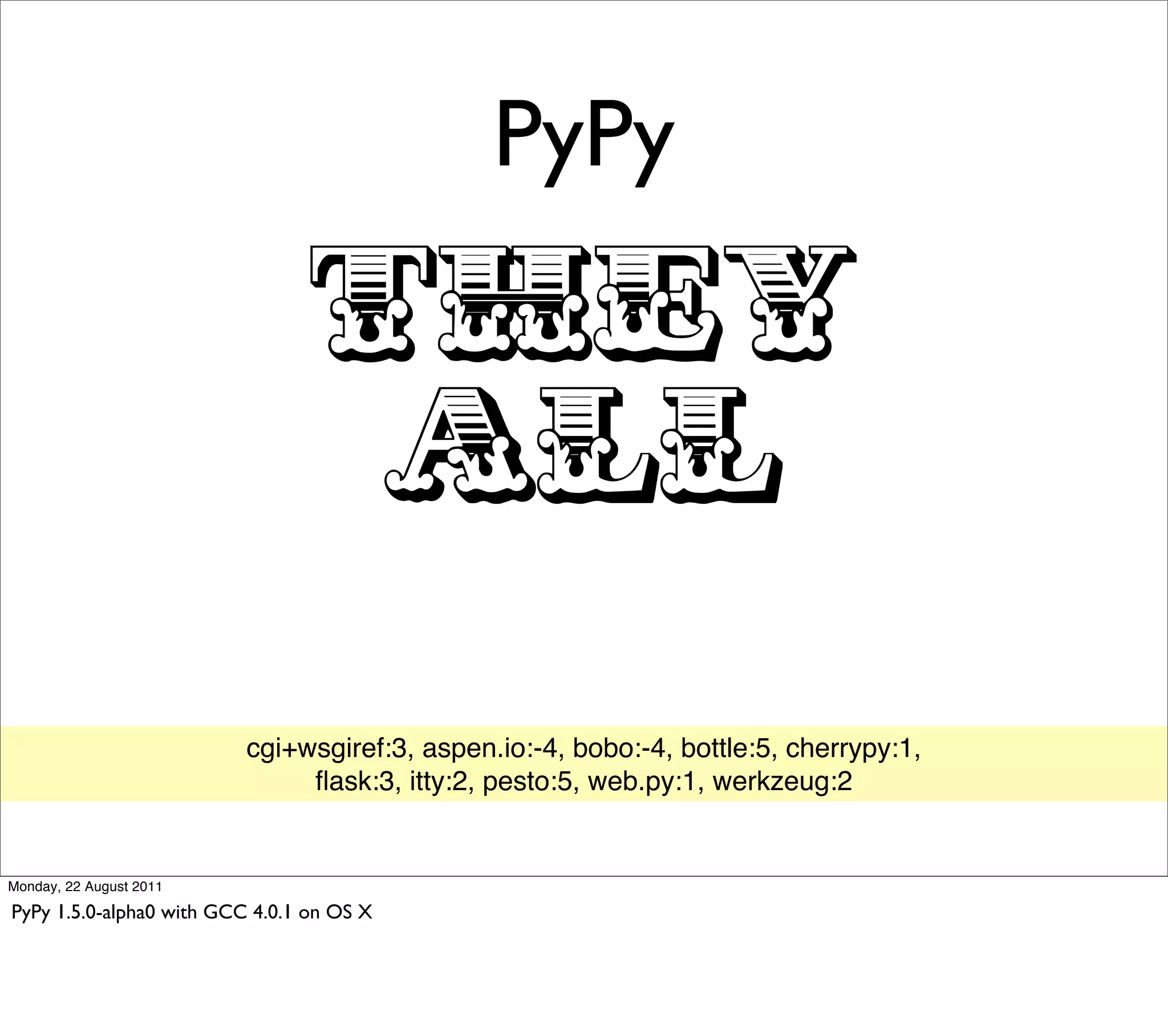 PyPy

                                 THEY
                                  ALL
                          cgi+wsgiref:3, aspen.io:-4, bobo:-4, bottle:5, cherrypy:1,
                               ﬂask:3, itty:2, pesto:5, web.py:1, werkzeug:2


Monday, 22 August 2011

PyPy 1.5.0-alpha0 with GCC 4.0.1 on OS X
 