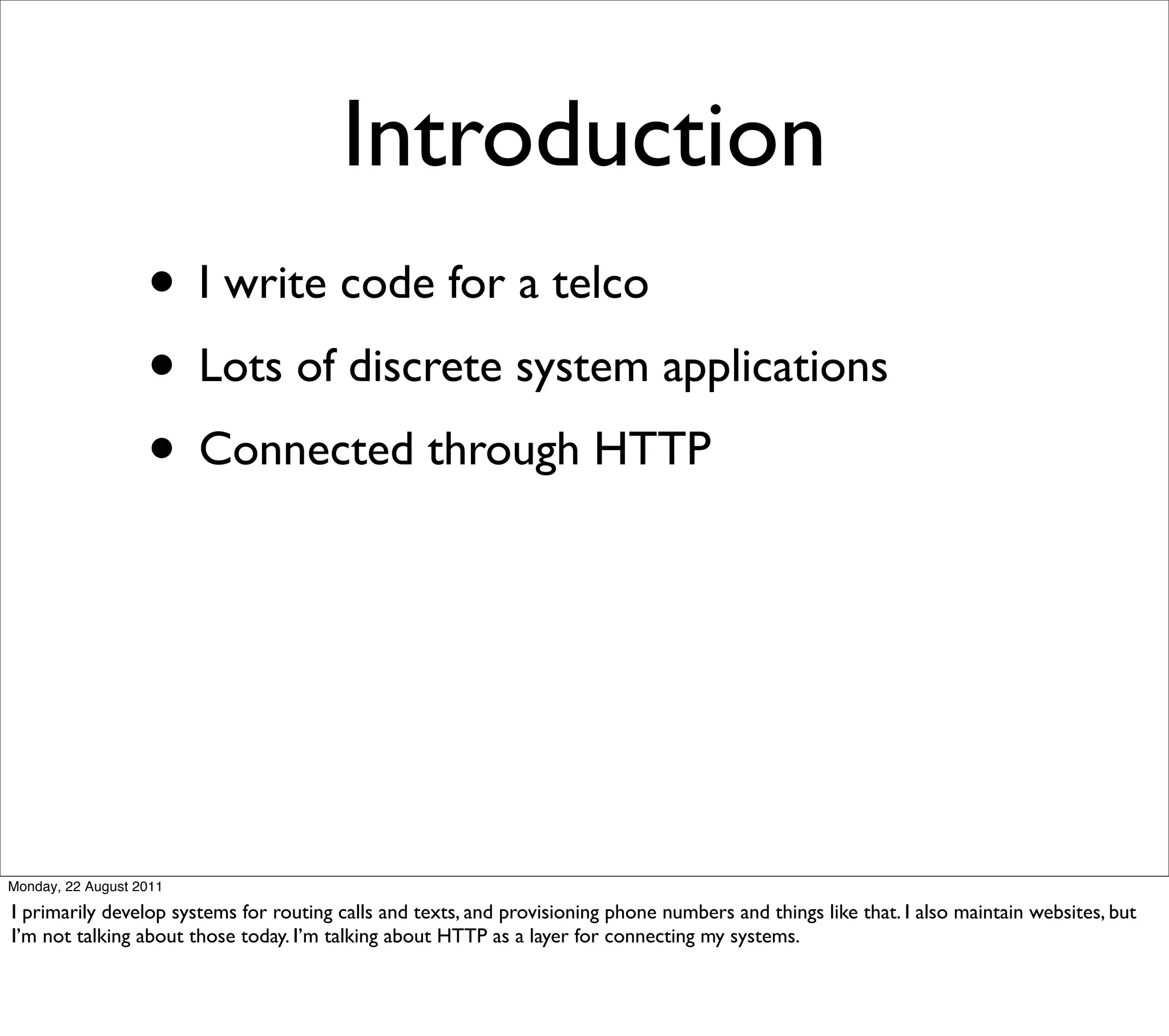 Introduction
                   • I write code for a telco
                   • Lots of discrete system applications
                   • Connected through HTTP




Monday, 22 August 2011

I primarily develop systems for routing calls and texts, and provisioning phone numbers and things like that. I also maintain websites, but
I’m not talking about those today. I’m talking about HTTP as a layer for connecting my systems.
 
