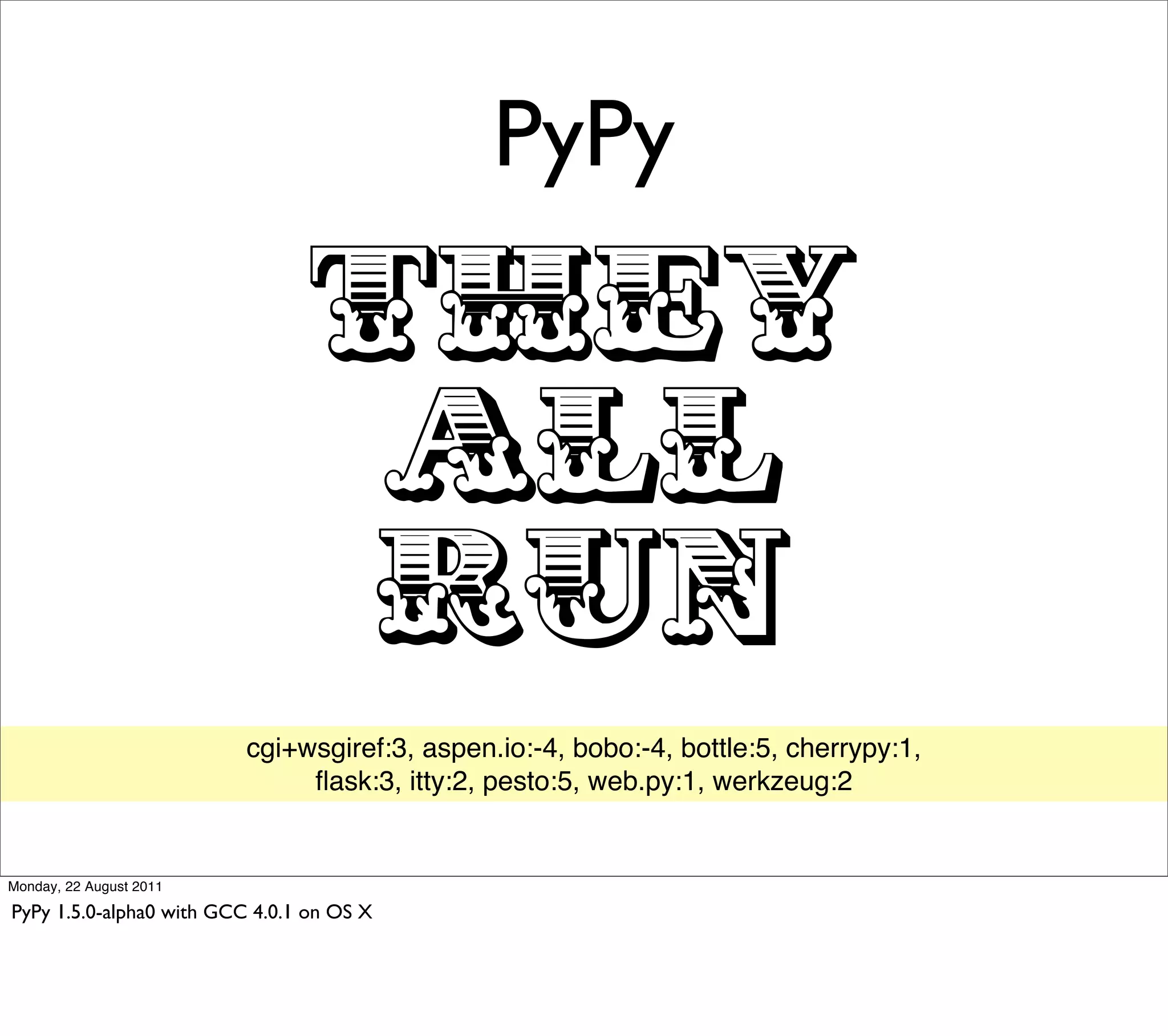 PyPy

                                 THEY
                                  ALL
                                  RUN
                          cgi+wsgiref:3, aspen.io:-4, bobo:-4, bottle:5, cherrypy:1,
                               ﬂask:3, itty:2, pesto:5, web.py:1, werkzeug:2


Monday, 22 August 2011

PyPy 1.5.0-alpha0 with GCC 4.0.1 on OS X
 