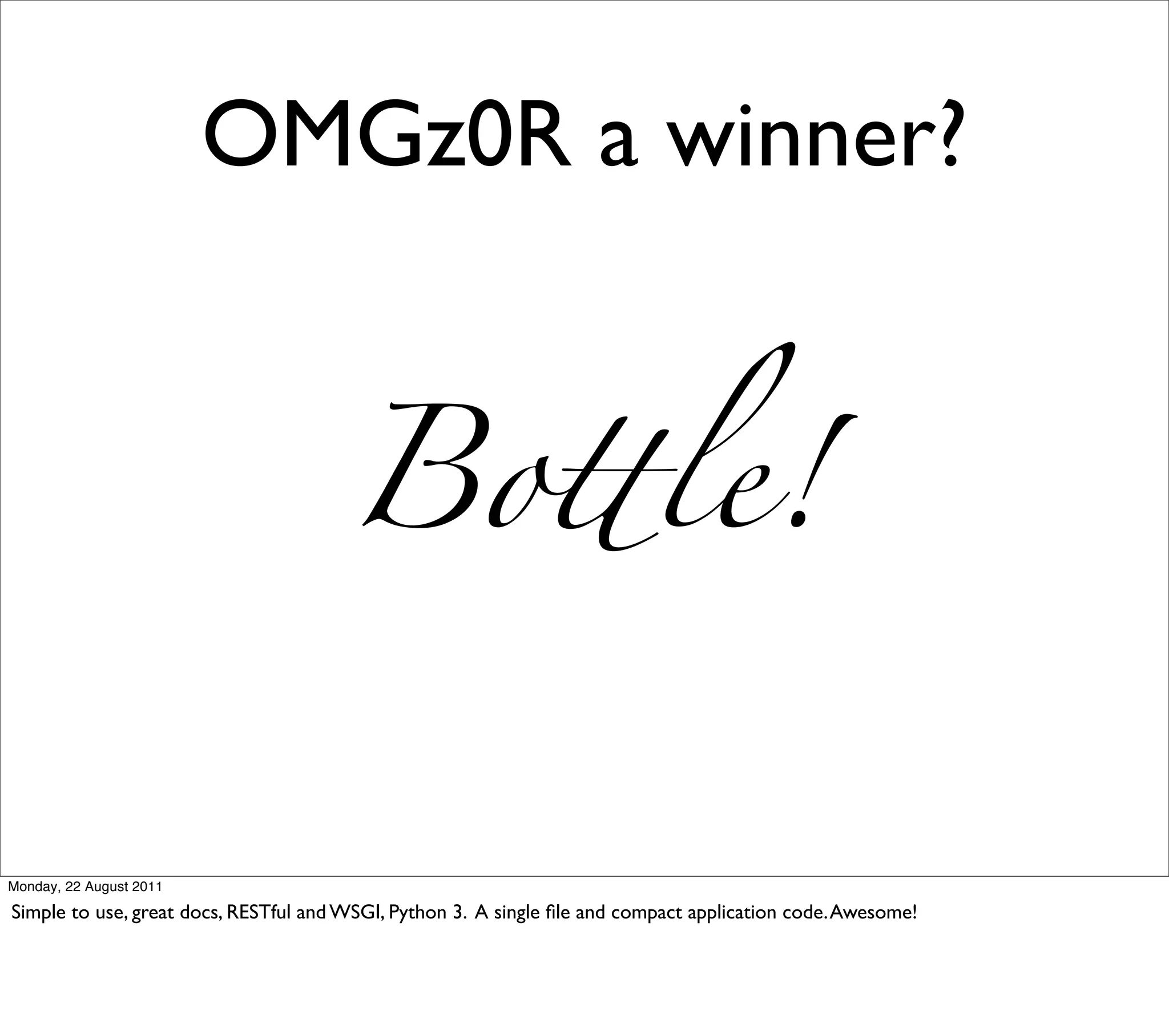 OMGz0R a winner?


                                      Bo!le!


Monday, 22 August 2011

Simple to use, great docs, RESTful and WSGI, Python 3. A single ﬁle and compact application code. Awesome!
 