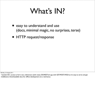 What’s IN?
                   • easy to understand and use
                         (docs, minimal magic, no surprises, terse)
                   • HTTP request/response




Monday, 22 August 2011

“standard lib”, access to form vars, redirection (with raise), OO/REST-ish app with GET/POST, WSGI so it’s easy to serve and get
middleware. Downloadable docs for ofﬂine development are a real bonus.
 