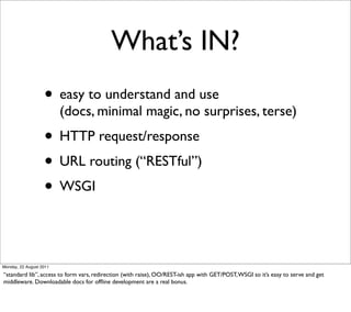What’s IN?
                   • easy to understand and use
                         (docs, minimal magic, no surprises, terse)
                   • HTTP request/response
                   • URL routing (“RESTful”)
                   • WSGI


Monday, 22 August 2011

“standard lib”, access to form vars, redirection (with raise), OO/REST-ish app with GET/POST, WSGI so it’s easy to serve and get
middleware. Downloadable docs for ofﬂine development are a real bonus.
 