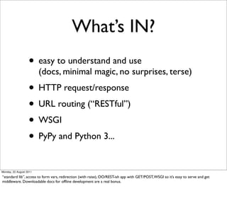 What’s IN?
                   • easy to understand and use
                         (docs, minimal magic, no surprises, terse)
                   • HTTP request/response
                   • URL routing (“RESTful”)
                   • WSGI
                   • PyPy and Python 3...
Monday, 22 August 2011

“standard lib”, access to form vars, redirection (with raise), OO/REST-ish app with GET/POST, WSGI so it’s easy to serve and get
middleware. Downloadable docs for ofﬂine development are a real bonus.
 
