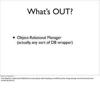 What’s OUT?


                   • Object-Relational Manager
                         (actually, any sort of DB wrapper)




Monday, 22 August 2011

I like dbapiext / explicitness; SQLAlchemy works plenty well; templating is handled by other things (though some frameworks have
something built-in)
 