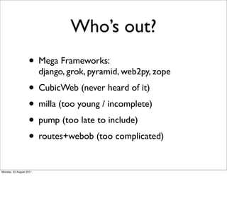 Who’s out?
                   • Mega Frameworks:
                         django, grok, pyramid, web2py, zope
                   • CubicWeb (never heard of it)
                   • milla (too young / incomplete)
                   • pump (too late to include)
                   • routes+webob (too complicated)
Monday, 22 August 2011
 
