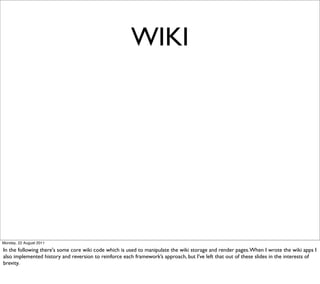 WIKI




Monday, 22 August 2011

In the following there's some core wiki code which is used to manipulate the wiki storage and render pages. When I wrote the wiki apps I
also implemented history and reversion to reinforce each framework’s approach, but I’ve left that out of these slides in the interests of
brevity.
 