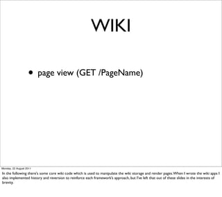 WIKI

                   • page view (GET /PageName)




Monday, 22 August 2011

In the following there's some core wiki code which is used to manipulate the wiki storage and render pages. When I wrote the wiki apps I
also implemented history and reversion to reinforce each framework’s approach, but I’ve left that out of these slides in the interests of
brevity.
 