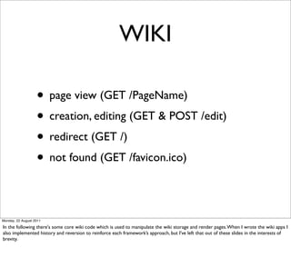WIKI

                   • page view (GET /PageName)
                   • creation, editing (GET & POST /edit)
                   • redirect (GET /)
                   • not found (GET /favicon.ico)

Monday, 22 August 2011

In the following there's some core wiki code which is used to manipulate the wiki storage and render pages. When I wrote the wiki apps I
also implemented history and reversion to reinforce each framework’s approach, but I’ve left that out of these slides in the interests of
brevity.
 