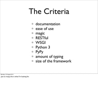 The Criteria
                                               • documentation
                                               • ease of use
                                               • magic
                                               • RESTful
                                               • WSGI
                                               • Python 3
                                               • PyPy
                                               • amount of typing
                                               • size of the framework
Monday, 22 August 2011

Just to recap, this is what I’m looking for.
 