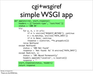 cgi+wsgiref
                              simple WSGI app
                         def app(environ, start_response):
                             headers = [('Content-type', 'text/html')]
                             status = '200 OK'
                             try:
                                  for p, m, c in urls:
                                      if m != environ['REQUEST_METHOD']: continue
                                      m = re.match(p, environ['PATH_INFO'])
                                      if m is None: continue
                                      response = c(environ, **m.groupdict())
                                  raise NotFound
                             except NotFound:
                                  status = '404 Not Found'
                                  response = 'Not found: %s' % environ['PATH_INFO']
                             except Redirect, e:
                                  status = '301 Moved Permanently'
                                  headers.append(('Location', e.location))
                                  response = ''
                             start_response(status, headers)
                             return response

Monday, 22 August 2011

These are the WSGI bits.
 