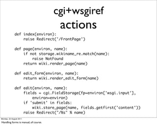 cgi+wsgiref
                                        actions
              def index(environ):
                  raise Redirect('/FrontPage')

              def page(environ, name):
                  if not storage.wikiname_re.match(name):
                      raise NotFound
                  return wiki.render_page(name)

              def edit_form(environ, name):
                  return wiki.render_edit_form(name)

              def edit(environ, name):
                  fields = cgi.FieldStorage(fp=environ['wsgi.input'],
                      environ=environ)
                  if 'submit' in fields:
                      wiki.store_page(name, fields.getfirst('content'))
                  raise Redirect("/%s" % name)
Monday, 22 August 2011

Handling forms is manual, of course.
 