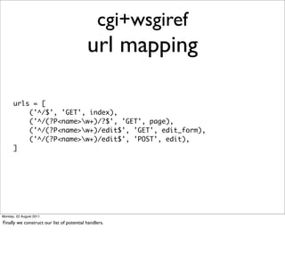 cgi+wsgiref
                                           url mapping

      urls = [
          ('^/$', 'GET', index),
          ('^/(?P<name>w+)/?$', 'GET', page),
          ('^/(?P<name>w+)/edit$', 'GET', edit_form),
          ('^/(?P<name>w+)/edit$', 'POST', edit),
      ]




Monday, 22 August 2011

Finally we construct our list of potential handlers.
 