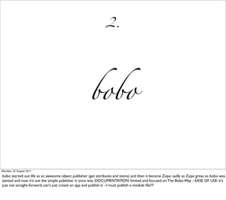 2.




                                                     bobo


Monday, 22 August 2011

bobo started out life as an awesome object publisher (get attributes and items) and then it became Zope. sadly as Zope grew, so bobo was
tainted and now it’s not the simple publisher it once was. DOCUMENTATION: limited and focused on The Bobo Way - EASE OF USE: it's
just not straight-forward, can't just create an app and publish it - I must publish a module ﬁle!?!
 