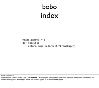 bobo
                                                       index

                              @bobo.query('/')
                              def index():
                                  return bobo.redirect("/FrontPage")




Monday, 22 August 2011

Simple enough. MAGIC: bobo ... that’s the module. Decorating for scanning. I did have some transient, unexplained trouble with this
redirect ending up at “/FrontPage/”. There also doesn’t appear to be a redirect exception.
 