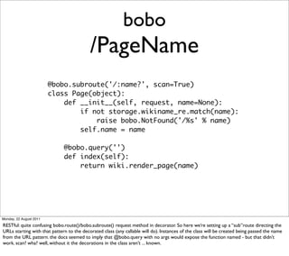 bobo
                                           /PageName
                         @bobo.subroute('/:name?', scan=True)
                         class Page(object):
                             def __init__(self, request, name=None):
                                 if not storage.wikiname_re.match(name):
                                     raise bobo.NotFound('/%s' % name)
                                 self.name = name

                              @bobo.query('')
                              def index(self):
                                  return wiki.render_page(name)




Monday, 22 August 2011

RESTful: quite confusing bobo.route()/bobo.subroute() request method in decorator. So here we’re setting up a “sub”route directing the
URLs starting with that pattern to the decorated class (any callable will do). Instances of the class will be created being passed the name
from the URL pattern. the docs seemed to imply that @bobo.query with no args would expose the function named - but that didn’t
work. scan? wha? well, without it the decorations in the class aren’t ... known.
 