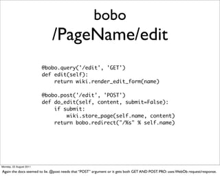 bobo
                             /PageName/edit
                         @bobo.query('/edit', 'GET')
                         def edit(self):
                             return wiki.render_edit_form(name)

                         @bobo.post('/edit', 'POST')
                         def do_edit(self, content, submit=False):
                             if submit:
                                 wiki.store_page(self.name, content)
                             return bobo.redirect("/%s" % self.name)




Monday, 22 August 2011

Again the docs seemed to lie. @post needs that “POST” argument or it gets both GET AND POST. PRO: uses WebOb request/response.
 