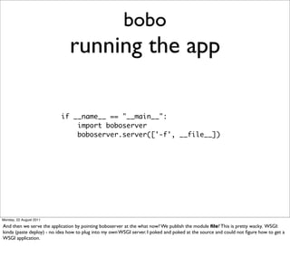 bobo
                               running the app

                           if __name__ == "__main__":
                               import boboserver
                               boboserver.server(['-f', __file__])




Monday, 22 August 2011

And then we serve the application by pointing boboserver at the what now? We publish the module ﬁle? This is pretty wacky. WSGI:
kinda (paste deploy) - no idea how to plug into my own WSGI server. I poked and poked at the source and could not ﬁgure how to get a
WSGI application.
 