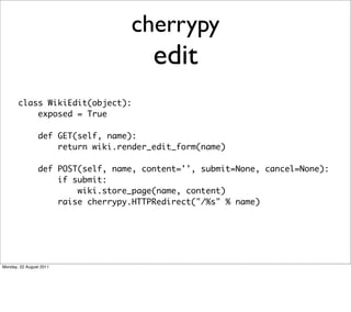 cherrypy
                                       edit
       class WikiEdit(object):
           exposed = True

                def GET(self, name):
                    return wiki.render_edit_form(name)

                def POST(self, name, content='', submit=None, cancel=None):
                    if submit:
                        wiki.store_page(name, content)
                    raise cherrypy.HTTPRedirect("/%s" % name)




Monday, 22 August 2011
 