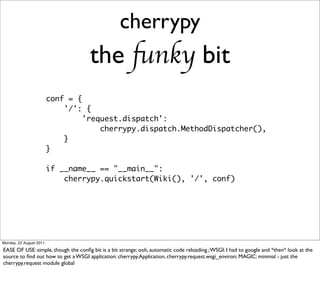 cherrypy
                                      the funky bit
                         conf = {
                             '/': {
                                  'request.dispatch':
                                      cherrypy.dispatch.MethodDispatcher(),
                             }
                         }

                         if __name__ == "__main__":
                             cherrypy.quickstart(Wiki(), '/', conf)




Monday, 22 August 2011

EASE OF USE: simple, though the conﬁg bit is a bit strange; ooh, automatic code reloading.; WSGI: I had to google and *then* look at the
source to ﬁnd out how to get a WSGI application: cherrypy.Application, cherrypy.request.wsgi_environ; MAGIC: minimal - just the
cherrypy.request module global
 