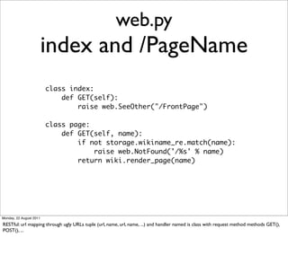 web.py
                         index and /PageName
                         class index:
                             def GET(self):
                                 raise web.SeeOther("/FrontPage")

                         class page:
                             def GET(self, name):
                                 if not storage.wikiname_re.match(name):
                                     raise web.NotFound('/%s' % name)
                                 return wiki.render_page(name)




Monday, 22 August 2011

RESTful: url mapping through ugly URLs tuple (url, name, url, name, ...) and handler named is class with request method methods GET(),
POST(), ...
 