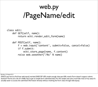 web.py
                                /PageName/edit
          class edit:
              def GET(self, name):
                  return wiki.render_edit_form(name)

                   def POST(self, name):
                       f = web.input('content', submit=False, cancel=False)
                       if f.submit:
                           wiki.store_page(name, f.content)
                       raise web.seeother("/%s" % name)




Monday, 22 August 2011

DOCS: was hard to ﬁnd how web.input() worked; EASE OF USE: simple enough class-per-URL-match; Form doesn't support submit
buttons?! Forms are a bit of a ﬁddly way to get to simple form submitted data. For this simple case (very much like most of my uses) it's
actually easier to access the submitted information directly without involving the Form class through web.input().
 