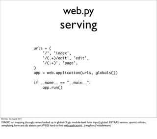 web.py
                                                    serving
                            urls = (
                                '/', 'index',
                                '/(.+)/edit', 'edit',
                                '/(.+)', 'page',
                            )
                            app = web.application(urls, globals())

                            if __name__ == "__main__":
                                app.run()




Monday, 22 August 2011

MAGIC: url mapping through names looked up in globals? Ugh. module-level form input() global; EXTRAS: session, openid, utilities,
templating, form and db abstraction; WSGI: hard-to-ﬁnd web.application(...).wsgifunc(*middleware)
 