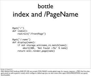 bottle
                         index and /PageName
                     @get('/')
                     def index():
                         redirect("/FrontPage")

                     @get('/:name')
                     def display(name):
                         if not storage.wikiname_re.match(name):
                             abort(404, 'Not Found :/%s' % name)
                         return wiki.render_page(name)




Monday, 22 August 2011

PRO: SINGLE FILE! bottle.py; EASE OF USE: very simple; CON: MAGIC module global magic for request, response :-( PRO: Has ﬁrst-class
get(), post() as well as generic route() which conﬁgure a default app (you can also create other apps). DOCUMENTATION: very good,
downloadable
 