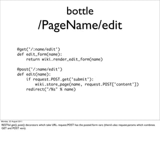 bottle
                               /PageName/edit
                @get('/:name/edit')
                def edit_form(name):
                    return wiki.render_edit_form(name)

                @post('/:name/edit')
                def edit(name):
                    if request.POST.get('submit'):
                        wiki.store_page(name, request.POST['content'])
                    redirect("/%s" % name)




Monday, 22 August 2011

RESTful: get(), post() decorators which take URL. request.POST has the posted form vars (there’s also request.params which combines
GET and POST vars).
 