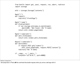from bottle import get, post, request, run, abort, redirect
                         import storage

                         wiki = storage.Storage('contents')

                         @get('/')
                         def index():
                             redirect("/FrontPage")

                         @get('/:name')
                         def display(name):
                             if not storage.wikiname_re.match(name):
                                 abort(404, 'Not Found :/%s' % name)
                             return wiki.render_page(name)

                         @get('/:name/edit')
                         def edit_form(name):
                             return wiki.render_edit_form(name)

                         @post('/:name/edit')
                         def edit(name):
                             if request.POST.get('submit'):
                                 wiki.store_page(name, request.POST['content'])
                             redirect("/%s" % name)

                         if __name__ == "__main__":
                             run(host='127.0.0.1', port=8080)


Monday, 22 August 2011

Seriously, that’s it. That’s all the overhead that bottle imposes when you write a web app with it!
 