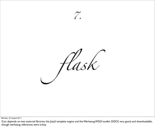 7.




                                                  ﬂask


Monday, 22 August 2011

Con: depends on two external libraries: the Jinja2 template engine and the Werkzeug WSGI toolkit. DOCS: very good, and downloadable,
though werkzeug references were tricky
 