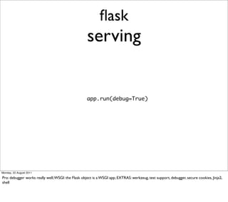 ﬂask
                                                    serving


                                                    app.run(debug=True)




Monday, 22 August 2011

Pro: debugger works really well; WSGI: the Flask object is a WSGI app; EXTRAS: werkzeug, test support, debugger, secure cookies, Jinja2,
shell
 