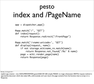 pesto
                         index and /PageName
                         app = dispatcher_app()

                         @app.match('/', 'GET')
                         def index(request):
                             return Response.redirect("/FrontPage")

                         @app.match('/<name:unicode>', 'GET')
                         def display(request, name):
                             if not storage.wikiname_re.match(name):
                                 return Response.not_found('/%s' % name)
                             page = wiki.render_page(name)
                             return Response(page)




Monday, 22 August 2011

explicit app creation - nice. DOCUMENTATION: good; EASE OF USE: simple; MAGIC: no magic whatsoever; RESTful: request method in
app.match() decorator which also takes URL; unfortunately can’t just return the page contents from the function, have to wrap it in a
Response.
 
