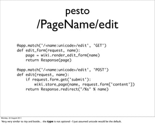 pesto
                                /PageName/edit
                 @app.match('/<name:unicode>/edit', 'GET')
                 def edit_form(request, name):
                     page = wiki.render_edit_form(name)
                     return Response(page)

                 @app.match('/<name:unicode>/edit', 'POST')
                 def edit(request, name):
                     if request.form.get('submit'):
                         wiki.store_page(name, request.form['content'])
                     return Response.redirect("/%s" % name)




Monday, 22 August 2011

Very, very similar to itty and bottle... the type is not optional - I just assumed unicode would be the default.
 
