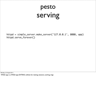 pesto
                                                     serving

          httpd = simple_server.make_server('127.0.0.1', 8080, app)
          httpd.serve_forever()




Monday, 22 August 2011

WSGI: app is a WSGI app; EXTRAS: utilities for testing, sessions, caching, wsgi
 