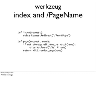 werkzeug
                         index and /PageName

                          def index(request):
                              raise RequestRedirect("/FrontPage")

                          def page(request, name):
                              if not storage.wikiname_re.match(name):
                                  raise NotFound('/%s' % name)
                              return wiki.render_page(name)




Monday, 22 August 2011

MAGIC: no magic
 