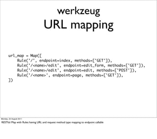 werkzeug
                                   URL mapping

       url_map = Map([
           Rule('/', endpoint=index, methods=['GET']),
           Rule('/<name>/edit', endpoint=edit_form, methods=['GET']),
           Rule('/<name>/edit', endpoint=edit, methods=['POST']),
           Rule('/<name>', endpoint=page, methods=['GET']),
       ])




Monday, 22 August 2011

RESTful: Map with Rules having URL and request method type mapping to endpoint callable
 