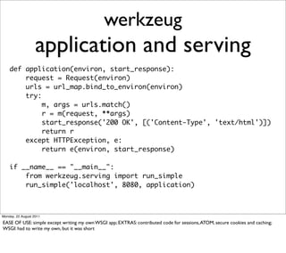 werkzeug
                   application and serving
    def application(environ, start_response):
        request = Request(environ)
        urls = url_map.bind_to_environ(environ)
        try:
             m, args = urls.match()
             r = m(request, **args)
             start_response('200 OK', [('Content-Type', 'text/html')])
             return r
        except HTTPException, e:
             return e(environ, start_response)

    if __name__ == "__main__":
        from werkzeug.serving import run_simple
        run_simple('localhost', 8080, application)



Monday, 22 August 2011

EASE OF USE: simple except writing my own WSGI app; EXTRAS: contributed code for sessions, ATOM, secure cookies and caching;
WSGI: had to write my own, but it was short
 