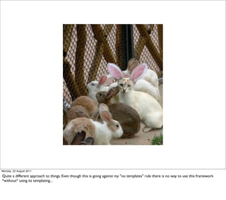 Monday, 22 August 2011

Quite a different approach to things. Even though this is going against my "no templates" rule there is no way to use this framework
*without* using its templating...
 