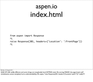 aspen.io
                                               index.html

                from aspen import Response
                ^L
                raise Response(301, headers={'Location': '/FrontPage'})
                ^L




Monday, 22 August 2011

EASE OF USE: wildly different and some things are inexplicably hard; EXTRAS: static ﬁle serving; MAGIC: the page break stuff
(initialisation, action, template) hurts understandability. Oh, aspen, "raise Response(301, headers={'Location': path+'/'})" really??!?
 