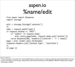 aspen.io
                                         %name/edit
             from aspen import Response
             import storage

             wiki = storage.Storage('contents')
             ^L
             name = request.path['name']
             if request.method == 'POST':
                 if 'submit' in request.body:
                     wiki.store_page(name, request.body.one('content'))
                 raise Response(301, headers={'Location': '/' + name})
             page = wiki.render_edit_form(name)
             response.headers.set('Content-Type', 'text/html')
             ^L
             {{ page }}




Monday, 22 August 2011

The documentation is *seriously* thin. I found myself having to read the source to: 1. ﬁgure out what the request.body thing was and how
to use it, and 2. ﬁgure out how to get a redirect back to the client. Oh, text/html isn’t the DEFAULT? RESTful: manually test for request
method type in handler
 