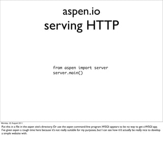 aspen.io
                                      serving HTTP

                                              from aspen import server
                                              server.main()




Monday, 22 August 2011

Put this in a ﬁle in the aspen site’s directory. Or use the aspen command-line program. WSGI: appears to be no way to get a WSGI app.
I’ve given aspen a rough time here because it’s not really suitable for my purposes, but I can see how it’d actually be really nice to develop
a simple website with.
 