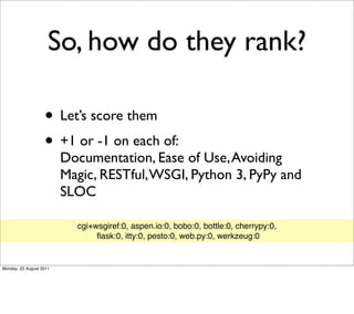 So, how do they rank?

                   • Let’s score them
                   • +1 or -1 on each of:
                         Documentation, Ease of Use, Avoiding
                         Magic, RESTful, WSGI, Python 3, PyPy and
                         SLOC

                           cgi+wsgiref:0, aspen.io:0, bobo:0, bottle:0, cherrypy:0,
                                ﬂask:0, itty:0, pesto:0, web.py:0, werkzeug:0


Monday, 22 August 2011
 