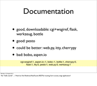 Documentation

                   • good, downloadable: cgi+wsgiref, ﬂask,
                         werkzeug, bottle
                   • good: pesto
                   • could be better: web.py, itty, cherrypy
                   • bad: bobo, aspen.io
                            cgi+wsgiref:1, aspen.io:-1, bobo:-1, bottle:1, cherrypy:0,
                                 ﬂask:1, itty:0, pesto:1, web.py:0, werkzeug:1


Monday, 22 August 2011

No “hello world” ... ? Hard to ﬁnd Redirect/NotFound, RESTful routing, form access, wsgi application?
 