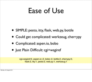 Ease of Use

                   • SIMPLE: pesto, itty, ﬂask, web.py, bottle
                   • Could get complicated: werkzeug, cherrypy
                   • Complicated: aspen.io, bobo
                   • Just Plain Difﬁcult: cgi+wsgiref
                         cgi+wsgiref:0, aspen.io:-2, bobo:-2, bottle:2, cherrypy:0,
                              ﬂask:2, itty:1, pesto:2, web.py:1, werkzeug:1


Monday, 22 August 2011
 