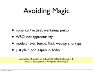 Avoiding Magic

                   • none: cgi+wsgiref, werkzeug, pesto
                   • WSGI not apparent: itty
                   • module-level: bottle, ﬂask, web.py, cherrypy
                   • just plain odd: aspen.io, bobo
                         cgi+wsgiref:1, aspen.io:-2, bobo:-3, bottle:1, cherrypy:-1,
                              ﬂask:1, itty:1, pesto:3, web.py:0, werkzeug:2


Monday, 22 August 2011
 
