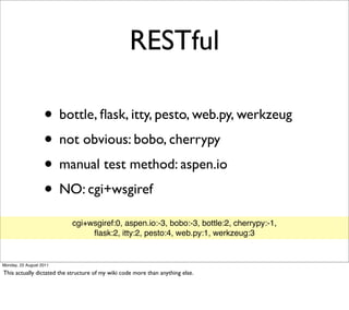 RESTful

                   • bottle, ﬂask, itty, pesto, web.py, werkzeug
                   • not obvious: bobo, cherrypy
                   • manual test method: aspen.io
                   • NO: cgi+wsgiref
                           cgi+wsgiref:0, aspen.io:-3, bobo:-3, bottle:2, cherrypy:-1,
                                ﬂask:2, itty:2, pesto:4, web.py:1, werkzeug:3


Monday, 22 August 2011

This actually dictated the structure of my wiki code more than anything else.
 